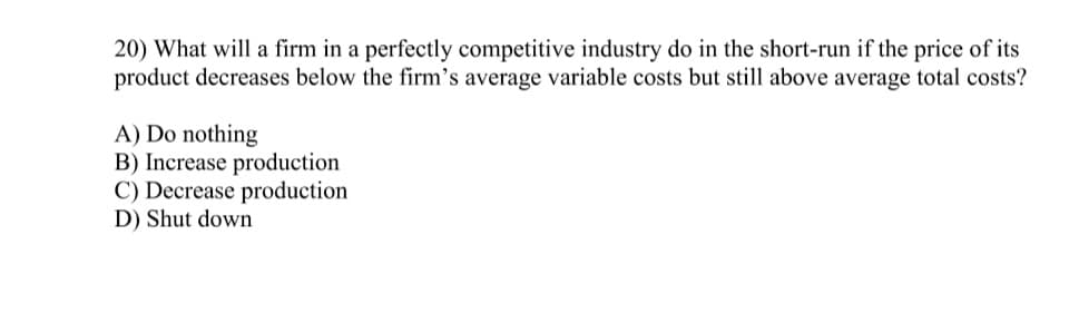 ### Question 20:
**What will a firm in a perfectly competitive industry do in the short-run if the price of its product decreases below the firm’s average variable costs but still above average total costs?**

**A) Do nothing  
B) Increase production  
C) Decrease production  
D) Shut down**

---

**Explanation:**
This multiple-choice question addresses the decision-making process for firms in a perfectly competitive market regarding production levels based on changes in the product price relative to the firm’s costs. 

In a perfectly competitive industry, firms are price takers and therefore must respond to market price changes. The decision hinges on the comparison between the market price and various cost metrics, specifically the average variable costs (AVC) and average total costs (ATC).

1. **Do nothing:** The firm's decision to maintain current production levels if the price covers at least its average variable costs.
2. **Increase production:** Typically not advisable if the price is below the current level of average variable costs, as increasing production would elevate losses.
3. **Decrease production:** Might be considered to reduce losses if production costs exceed revenue.
4. **Shut down:** This option is considered if the price drops below the average variable costs, meaning the firm is unable to cover these costs and would incur losses on every unit produced.

The correct answer involves understanding the interplay between fixed and variable costs, and the firm’s goal to minimize losses in the short term while potentially reconsidering long-term operations. 

For this scenario, the firm’s price is less than the AVC but still above the ATC, implying the firm is covering more than just the variable costs but not the total costs. Therefore, the appropriate action needs careful analysis of marginal costs and revenue to determine loss minimization.