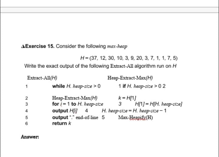 ▲Exercise 15. Consider the following max-heap
H= (37, 12, 30, 10, 3, 9, 20, 3, 7, 1, 1, 7, 5)
Write the exact output of the following Extract-All algorithm run on H
Extract-All(H)
Heap-Extract-Max(H)
1
while H. heap-size > 0
1 if H. heap-size > 02
k=H[1]
Heap-Extract-Max (H)
for i=1 to H. heap-size
output H[i] 4
output "." end-of-line 5
return k
3 H[1] =H[H. heap-size]
H. heap-size=H. heap-size-1
Max-Heapify(H)
23456
Answer: