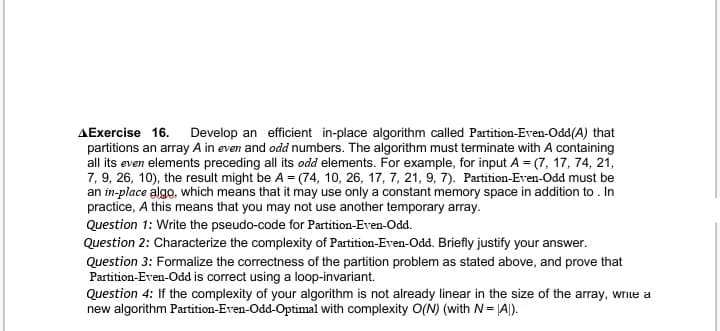 AExercise 16. Develop an efficient in-place algorithm called Partition-Even-Odd(A) that
partitions an array A in even and odd numbers. The algorithm must terminate with A containing
all its even elements preceding all its odd elements. For example, for input A = (7, 17, 74, 21,
7, 9, 26, 10), the result might be A = (74, 10, 26, 17, 7, 21, 9, 7). Partition-Even-Odd must be
an in-place algo, which means that it may use only a constant memory space in addition to. In
practice, A this means that you may not use another temporary array.
Question 1: Write the pseudo-code for Partition-Even-Odd.
Question 2: Characterize the complexity of Partition-Even-Odd. Briefly justify your answer.
Question 3: Formalize the correctness of the partition problem as stated above, and prove that
Partition-Even-Odd is correct using a loop-invariant.
Question 4: If the complexity of your algorithm is not already linear in the size of the array, write a
new algorithm Partition-Even-Odd-Optimal with complexity O(N) (with N= |A|).