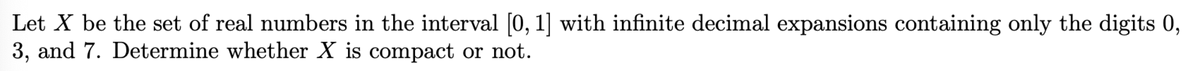 Let X be the set of real numbers in the interval [0, 1] with infinite decimal expansions containing only the digits 0,
3, and 7. Determine whether X is compact or not.
