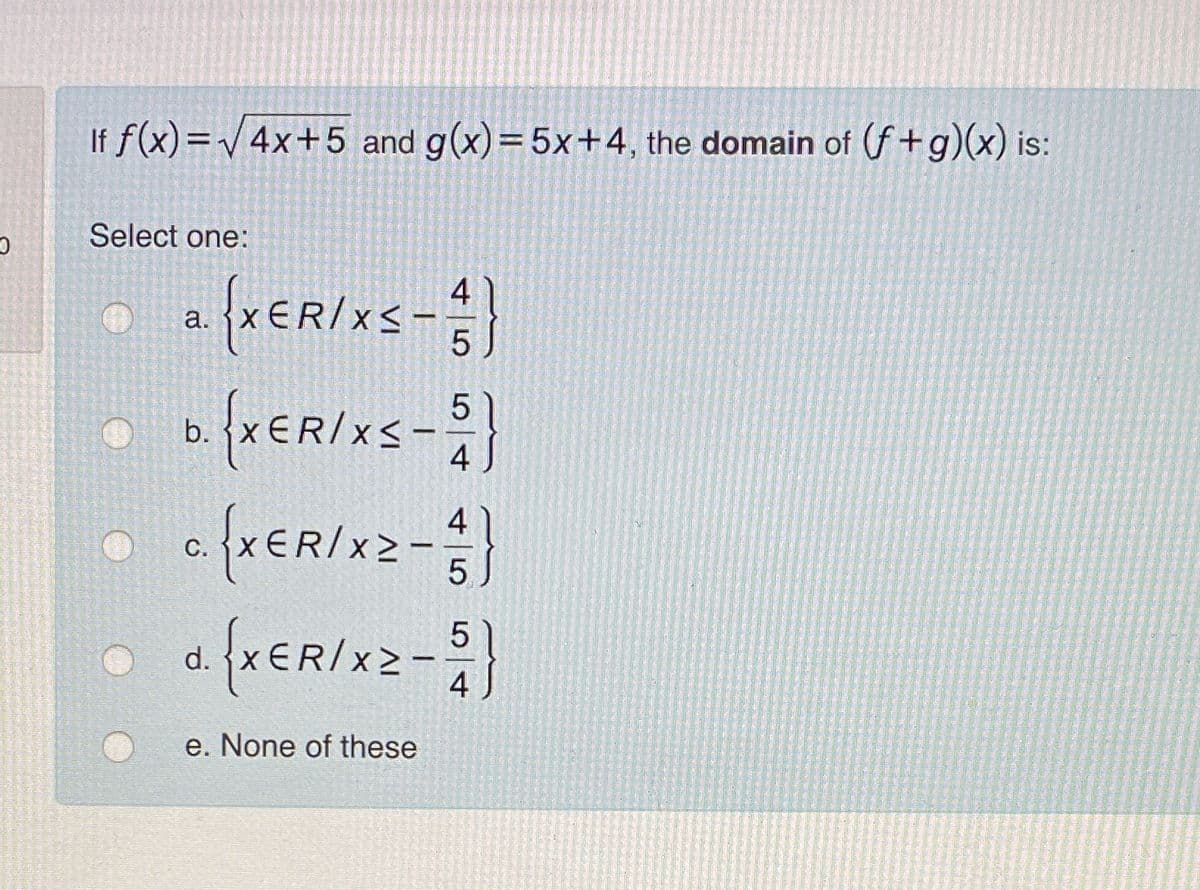 If f(x)=V 4x+5 and g(x)=5x+4, the domain of (f+g)(x) is:
Select one:
4
а.
b.
XER/x2-
4
С.
d.
e. None of these
