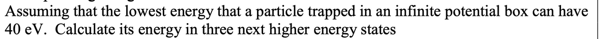 Assuming that the lowest energy that a particle trapped in an infinite potential box can have
40 eV. Calculate its energy in three next higher energy states
