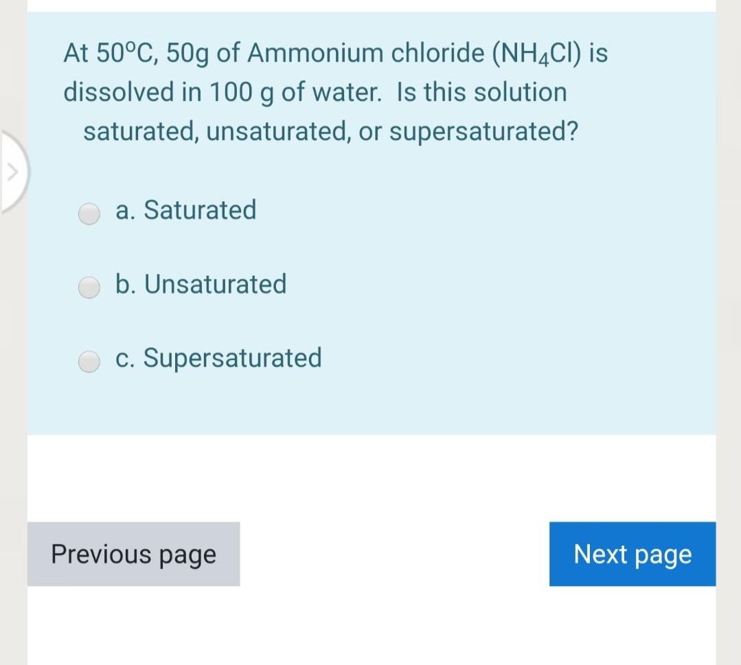 At 50°C, 50g of Ammonium chloride (NH4CI) is
dissolved in 100 g of water. Is this solution
saturated, unsaturated, or supersaturated?
a. Saturated
b. Unsaturated
c. Supersaturated
Previous page
Next page
