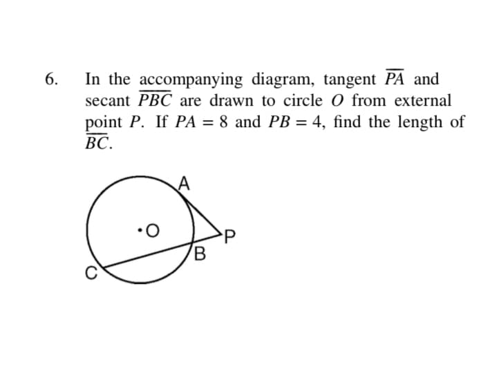 In the accompanying diagram, tangent PA and
secant PBC are drawn to circle O from external
6.
point P. If PA = 8 and PB = 4, find the length of
%3D
ВС.
P
B
