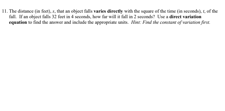 11. The distance (in feet), s, that an object falls varies directly with the square of the time (in seconds), t, of the
fall. If an object falls 32 feet in 4 seconds, how far will it fall in 2 seconds? Use a direct variation
equation to find the answer and include the appropriate units. Hint: Find the constant of variation first.