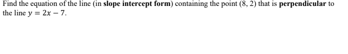 Find
the equation of the line (in slope intercept form) containing the point (8, 2) that is perpendicular to
the line y = 2x - 7.