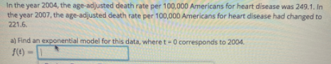 In the year 2004, the age-adjusted death rate per 100,000 Americans for heart disease was 249.1. In
the year 2007, the age-adjusted death rate per 100,000 Americans for heart disease had changed to
221.6.
a) Find an exponential model for this data, where t-0 corresponds to 2004.
J(t) =
