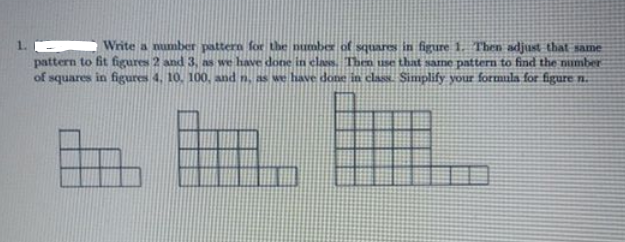 Write a number pattern foe the number of squares in figure 1. Then adjust that same
pattern to fit figures 2 and 3, as we have done in clas. Then use that same pattern to find the number
of squares in figures 4. 10. 100, and n, as we have done in class. Simplify your formula for figure n.
1.
田
