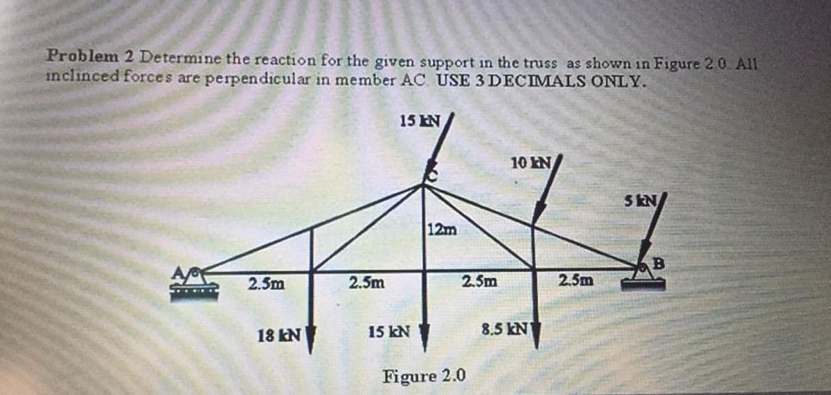 Problem 2 Determine the reaction for the given support in the truss as shown in Figure 2.0. All
inclinced forces are perpendicular in member AC. USE 3 DECIMALS ONLY.
15 EN
10 EN
S EN
12m
A
2.5m
2.5m
2.5m
2.5m
....
18 kN
15 kN
8.5 kN
Figure 2.0
