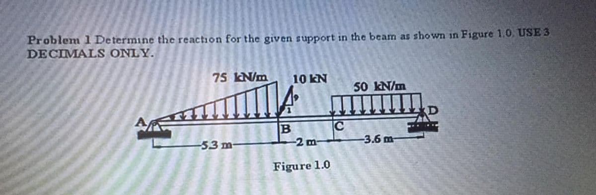 Problem 1 Determine the reaction for the given support in the beam as shown in Figure 1.0. USE 3
DECIMALS ONLY.
75 kN/m
10 kN
50 kN/m
D
C
-3.6 m-
-53 m-
-2 m-
Figure 1.0
