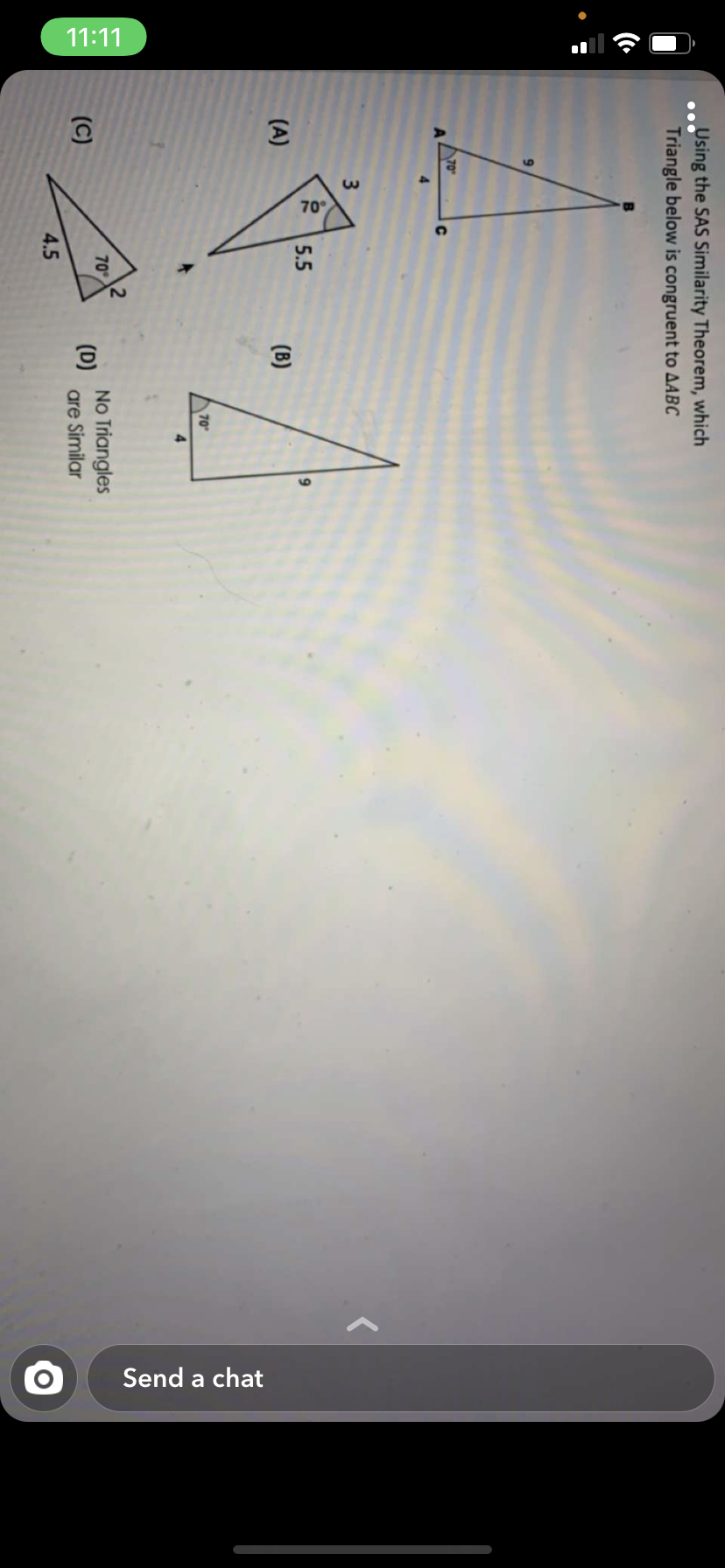 11:11
70
Send a chat
Using the SAS Similarity Theorem, which
Triangle below is congruent to AABC
70
5.5
(A)
(B)
70
4.
No Triangles
(D)
are Similar
70
(C)
4.5
