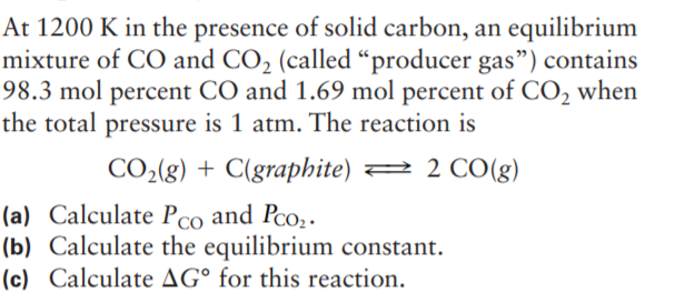 At 1200 K in the presence of solid carbon, an equilibrium
mixture of CO and CO2 (called “producer gas") contains
98.3 mol percent CO and 1.69 mol percent of CO2 when
the total pressure is 1 atm. The reaction is
CO2(g) + C(graphite) 2 2 CO(g)
(a) Calculate Pco and Pco;.
(b) Calculate the equilibrium constant.
(c) Calculate AG° for this reaction.
