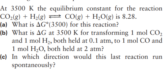 At 3500 K the equilibrium constant for the reaction
CO2(g) + H2(g) 2
(a) What is AG°(3500) for this reaction?
(b) What is AG at 3500 K for transforming 1 mol CO2
and 1 mol H,, both held at 0.1 atm, to 1 mol CO and
1 mol H,O, both held at 2 atm?
(c) In which direction would this last reaction run
spontaneously?
2 CO(g) + H2O(g) is 8.28.
