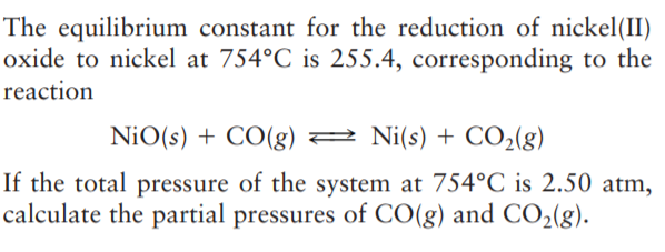 The equilibrium constant for the reduction of nickel(II)
oxide to nickel at 754°C is 255.4, corresponding to the
reaction
NiO(s) + CO(g) 2 Ni(s) + CO2(g)
If the total pressure of the system at 754°C is 2.50 atm,
calculate the partial pressures of CO(g) and CO2(g).
