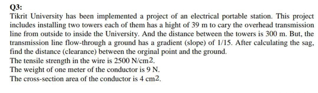 Q3:
Tikrit University has been implemented a project of an electrical portable station. This project
includes installing two towers each of them has a hight of 39 m to cary the overhead transmission
line from outside to inside the University. And the distance between the towers is 300 m. But, the
transmission line flow-through a ground has a gradient (slope) of 1/15. After calculating the sag,
find the distance (clearance) between the orginal point and the ground.
The tensile strength in the wire is 2500 N/cm2.
The weight of one meter of the conductor is 9 N.
The cross-section area of the conductor is 4 cm2.
