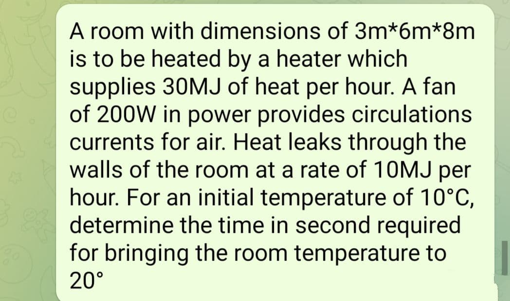 A room with dimensions of 3m*6m*8m
is to be heated by a heater which
supplies 30MJ of heat per hour. A fan
of 200W in power provides circulations
currents for air. Heat leaks through the
walls of the room at a rate of 10MJ per
hour. For an initial temperature of 10°C,
determine the time in second required
for bringing the room temperature to
20°
