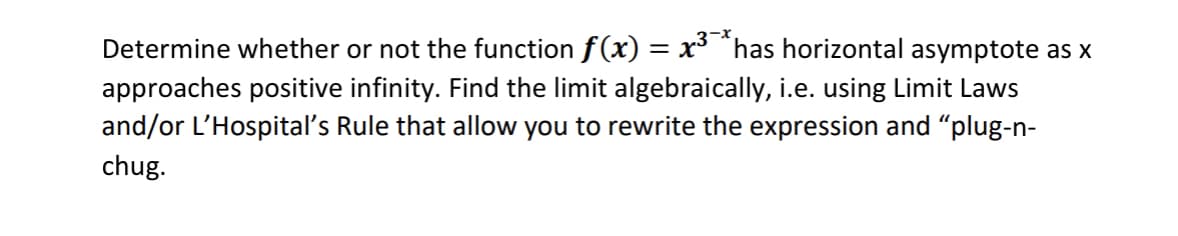 3-x
Determine whether or not the function f(x) = x³ ^has horizontal asymptote as x
approaches positive infinity. Find the limit algebraically, i.e. using Limit Laws
and/or L'Hospital's Rule that allow you to rewrite the expression and "plug-n-
chug.
