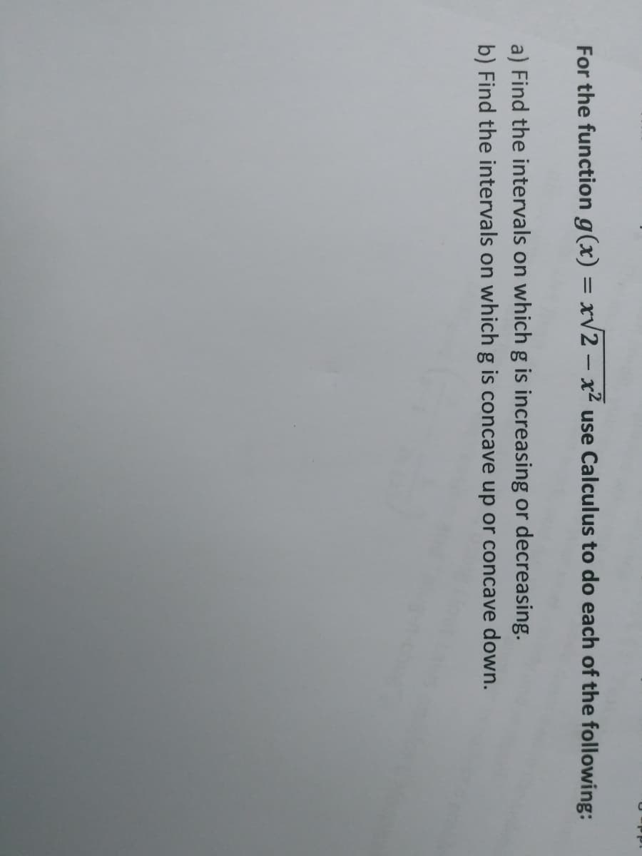 For the function g(x) = xv2 – x² use Calculus to do each of the following:
a) Find the intervals on whichg is increasing or decreasing.
b) Find the intervals on which g is concave up or concave down.
