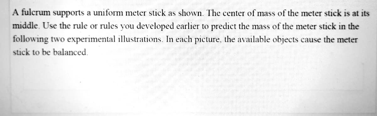 A fulcrum supports a uniform meter stick as shown. The center of mass of the meter stick is at its
middle. Use the rule or rules you developed earlier to predict the mass of the meter stick in the
following two experimental illustrations. In each picture, the available objects cause the meter
stick to be balanced.
