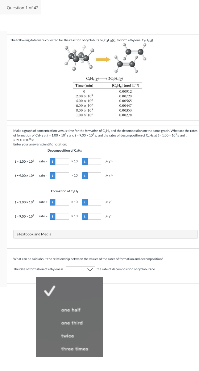 Question 1 of 42
The following data were collected for the reaction of cyclobutane, C4H₂(g), to form ethylene, C₂H₂(g).
t=1.00 x 10³ rate=
t=9.00 x 10³
t=1.00 x 103
rate=
Make a graph of concentration versus time for the formation of C₂H4 and the decompostion on the same graph. What are the rates
of formation of C₂H4 at t= 1.00 x 10³ s and t = 9.00 x 10³ s, and the rates of decomposition of C4H₂ at t= 1.00 x 10³ s and t
= 9.00 x 10³ s?
Enter your answer scientific notation:
rate=
t = 9.00 × 10³ rate=
x
Decomposition of C4H8
eTextbook and Media
Time (min)
0
2.00 x 10³
4.00 x 10³
6.00 x 10³
8.00 x 10³
1.00 x 10
The rate of formation of ethylene is
x 10 i
Formation of C₂H4
x 10
x 10
x 10 i
CH8(g) →→2C₂H₂(g)
one half
twice
one third
[CH] (mol L-¹')
0.00912
0.00720
0.00565
Ms 1
What can be said about the relationship between the values of the rates of formation and decomposition?
three times
Ms1
Ms.1
0.00447
0.00353
0.00278
Ms-1
V the rate of decomposition of cyclobutane.