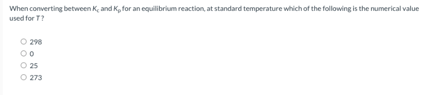 When converting between K, and Kp for an equilibrium reaction, at standard temperature which of the following is the numerical value
used for T?
298
0
25
273