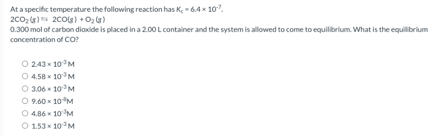At a specific temperature the following reaction has K = 6.4 x 10-7.
2CO₂ (g) 2CO(g) + O2(g)
0.300 mol of carbon dioxide is placed in a 2.00 L container and the system is allowed to come to equilibrium. What is the equilibrium
concentration of CO?
2.43 x 10-³ M
4.58 x 10-³ M
3.06 x 10-³ M
9.60 × 10-8M
4.86 x 10-³M
1.53 x 10-³ M