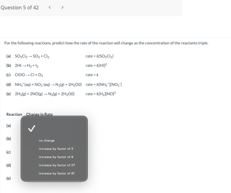 Question 5 of 42
For the following reactions, predict how the rate of the reaction will change as the concentration of the reactants triple.
(a) SO₂Cl₂ →SO₂ + Cl₂
(b) 2H1-H₂+1₂
(c) CIOO CI+0₂
(d) NH4+ (aq) + NO₂ (aq) → N₂(g) + 2H₂O(1)
(e) 2H₂(g) + 2NO(g) → N₂(g) + 2H₂O(l)
Reaction Change in Rate
(a)
(b)
(c)
(d)
(e)
no change
increase by factor of 3
increase by factor of 9
increase by factor of 27
increase by factor of 81
rate = K[SO₂Cl₂]
rate = K[HI]²
rate = k
rate=k[NH4+][NO₂]
rate = K[H₂][NO]²