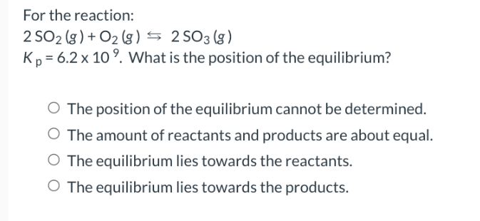 For the reaction:
2 SO2 (g) + O₂(g) → 2 SO 3 (g)
Kp = 6.2 x 10⁹. What is the position of the equilibrium?
O The position of the equilibrium cannot be determined.
O The amount of reactants and products are about equal.
O The equilibrium lies towards the reactants.
O The equilibrium lies towards the products.