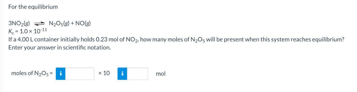 For the equilibrium
3NO2(g)
K=1.0 × 10-11
N₂O5(g) + NO(g)
If a 4.00 L container initially holds 0.23 mol of NO₂, how many moles of N₂O5 will be present when this system reaches equilibrium?
Enter your answer in scientific notation.
moles of N₂O5 = i
x 10
i
mol