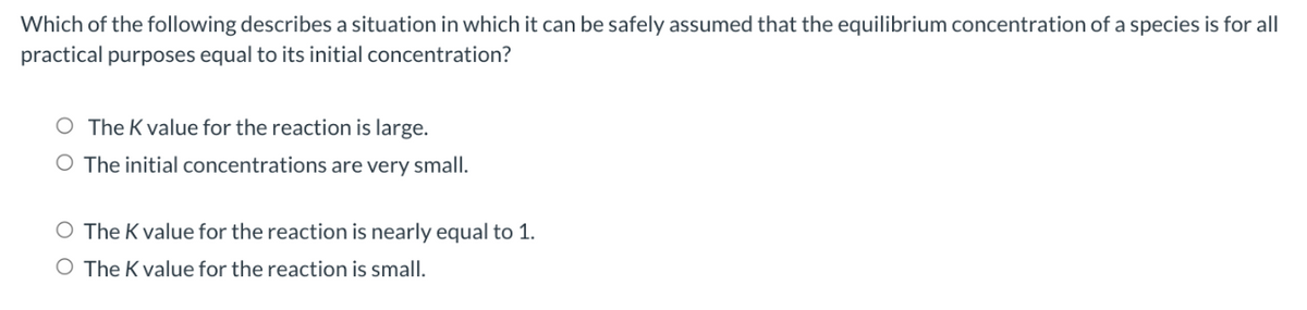 Which of the following describes a situation in which it can be safely assumed that the equilibrium concentration of a species is for all
practical purposes equal to its initial concentration?
The K value for the reaction is large.
O The initial concentrations are very small.
O The K value for the reaction is nearly equal to 1.
O The K value for the reaction is small.