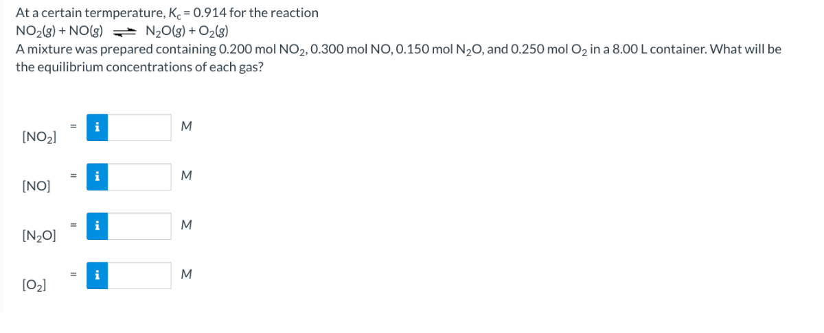 At a certain termperature, Kc = 0.914 for the reaction
NO₂(g) + NO(g) = N₂O(g) + O₂(g)
A mixture was prepared containing 0.200 mol NO2, 0.300 mol NO, 0.150 mol N₂O, and 0.250 mol O₂ in a 8.00 L container. What will be
the equilibrium concentrations of each gas?
[NO₂]
[NO]
[N₂O]
[0₂]
i
i
i
i
M
M
M
M