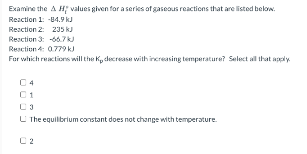 Examine the AH values given for a series of gaseous reactions that are listed below.
Reaction 1: -84.9 kJ
Reaction 2: 235 kJ
Reaction 3: -66.7 kJ
Reaction 4: 0.779 kJ
For which reactions will the K, decrease with increasing temperature? Select all that apply.
04
1
3
The equilibrium constant does not change with temperature.
02