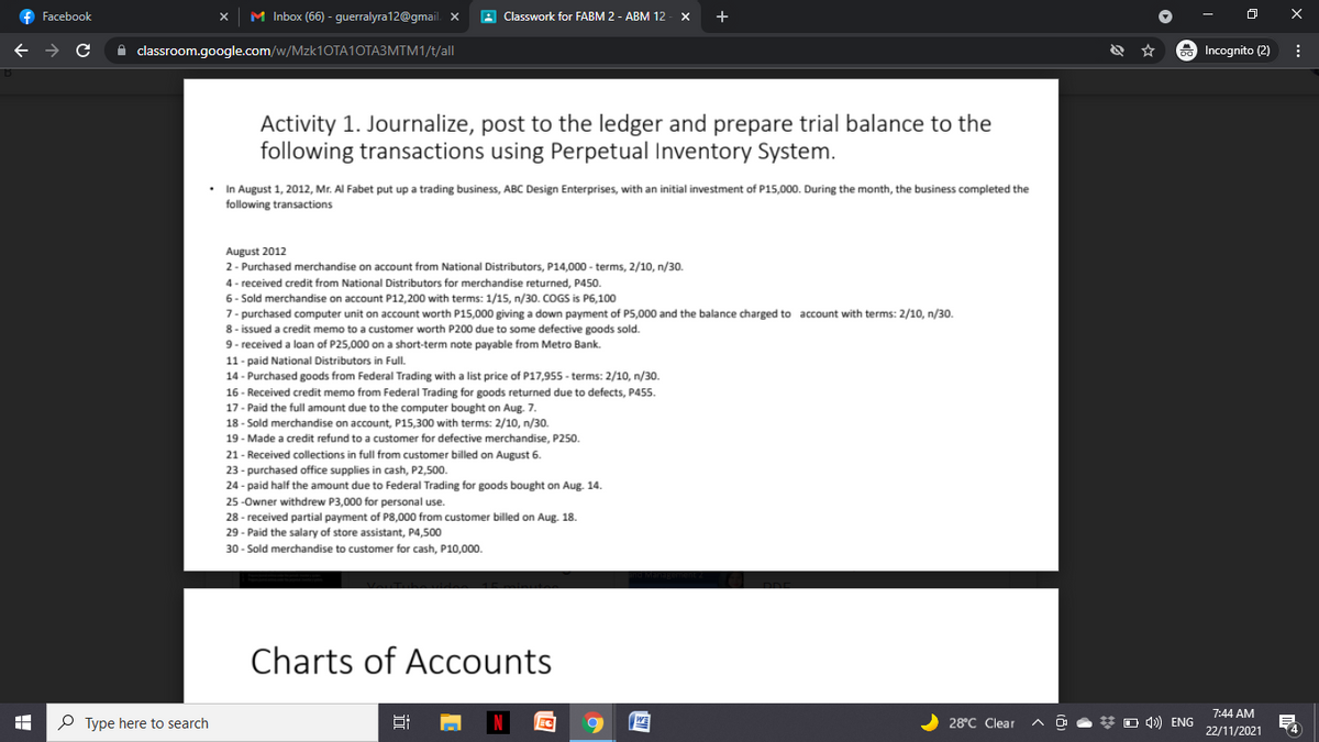 f Facebook
M Inbox (66) - guerralyra12@gmail. X
A Classwork for FABM 2 - ABM 12 - X
+
A classroom.google.com/w/MZK1OTA10TA3MTM1/t/all
a Incognito (2)
Activity 1. Journalize, post to the ledger and prepare trial balance to the
following transactions using Perpetual Inventory System.
• In August 1, 2012, Mr. Al Fabet put up a trading business, ABC Design Enterprises, with an initial investment of P15,000. During the month, the business completed the
following transactions
August 2012
2- Purchased merchandise on account from National Distributors, P14,000 - terms, 2/10, n/30.
4 - received credit from National Distributors for merchandise returned, P450.
6- Sold merchandise on account P12,200 with terms: 1/15, n/30. COGS is P6,100
7- purchased computer unit on account worth P15,000 giving a down payment of P5,000 and the balance charged to account with terms: 2/10, n/30.
8 - issued a credit memo to a customer worth P200 due to some defective goods sold.
9- received a loan of P25,000 on a short-term note payable from Metro Bank.
11- paid National Distributors in Full.
14- Purchased goods from Federal Trading with a list price of P17,955 - terms: 2/10, n/30.
16 - Received credit memo from Federal Trading for goods returned due to defects, P455.
17- Paid the full amount due to the computer bought on Aug. 7.
18 - Sold merchandise on account, P15,300 with terms: 2/10, n/30.
19 - Made a credit refund to a customer for defective merchandise, P250.
21- Received collections in full from customer billed on August 6.
23 - purchased office supplies in cash, P2,500.
24 - paid half the amount due to Federal Trading for goods bought on Aug. 14.
25-Owner withdrew P3,000 for personal use.
28 - received partial payment of P8,000 from customer billed on Aug. 18.
29 - Paid the salary of store assistant, P4,500
30 - Sold merchandise to customer for cash, P10,000.
Charts of Accounts
7:44 AM
O Type here to search
WE
28°C Clear
O 4)) ENG
22/11/2021
