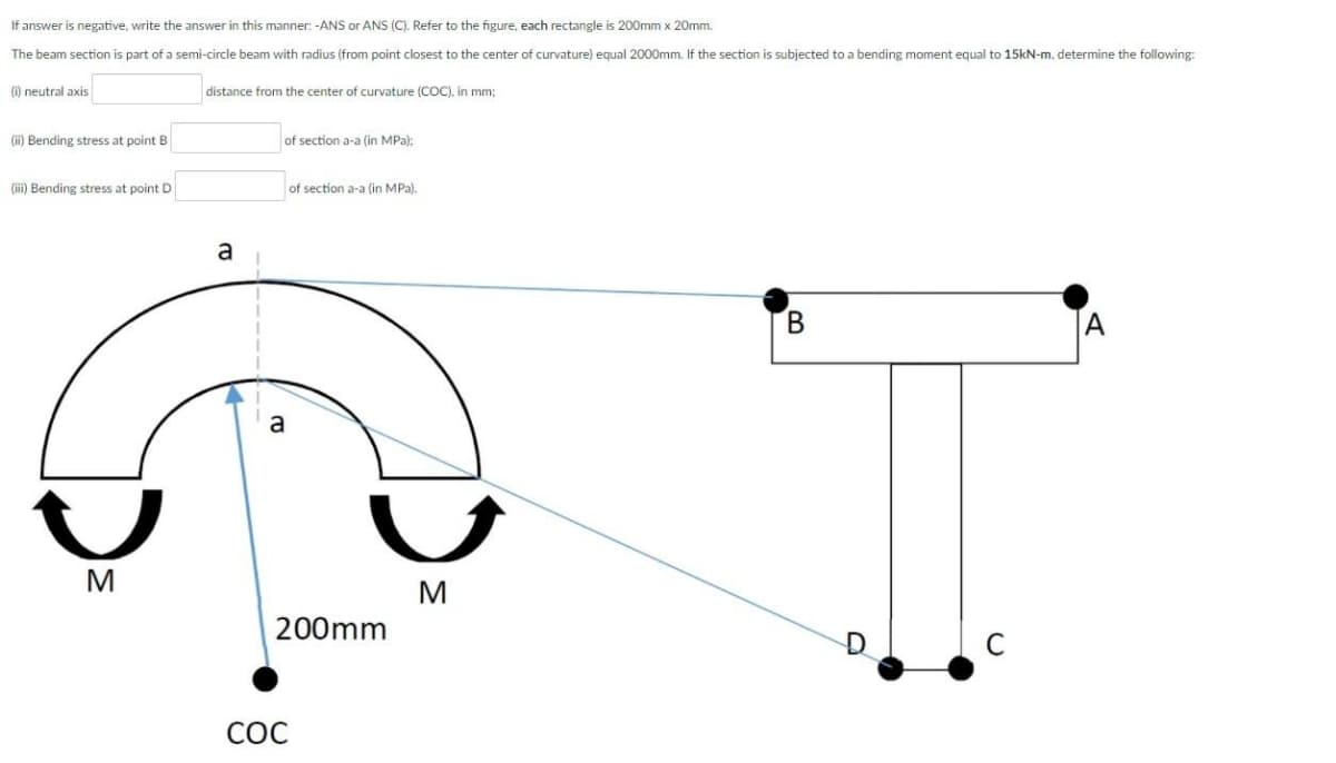 If answer is negative, write the answer in this manner. -ANS or ANS (C). Refer to the figure, each rectangle is 200mm x 20mm.
The beam section is part of a semi-circle beam with radius (from point closest to the center of curvature) equal 2000mm. If the section is subjected to a bending moment equal to 15kN-m, determine the following:
(i) neutral axis
distance from the center of curvature (COC), in mm;
(ii) Bending stress at point B
of section a-a (in MPa):
(iii) Bending stress at point D
of section a-a (in MPa).
a
a
M
M
200mm
C
СОС
B.
