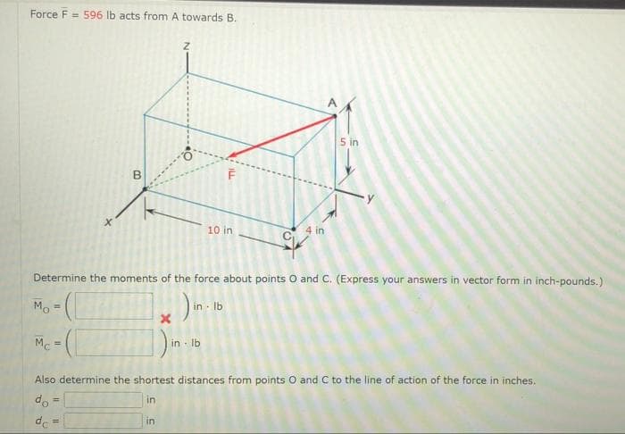 Force F = 596 lb acts from A towards B.
5 in
10 in
4 in
Determine the moments of the force about points O and C. (Express your answers in vector form in inch-pounds.)
Mo:
in - Ib
Mc=
in Ib
!3!
Also determine the shortest distances from points O and C to the line of action of the force in inches.
do
in
de =
in
B.
