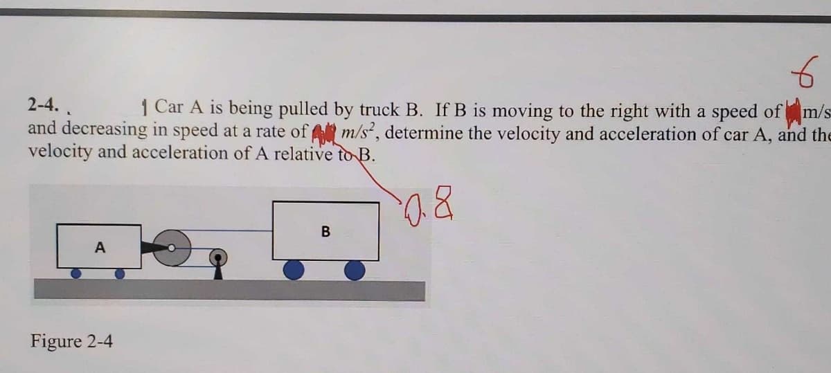 2-4.
1 Car A is being pulled by truck B. If B is moving to the right with a speed ofm/s
and decreasing in speed at a rate of m/s?, determine the velocity and acceleration of car A, and the
velocity and acceleration of A relative toB.
A
Figure 2-4
