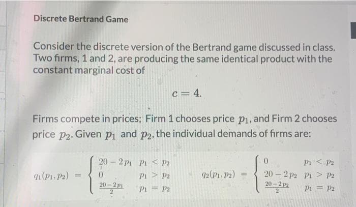 Discrete Bertrand Game
Consider the discrete version of the Bertrand game discussed in class.
Two firms, 1 and 2, are producing the same identical product with the
constant marginal cost of
c = 4.
Firms compete in prices; Firm 1 chooses price p1, and Firm 2 chooses
price p2. Given p1 and p2, the individual demands of firms are:
20 2 p1 Pi < P2
0.
P1< P2
9(P1. P2)
42(P1. P2)
20 - 2 p2 Pi > P2
20 -2 P2
Pi > P2
%3D
%3D
20- 2 p1
Pi = P2
P1 = P2
2
