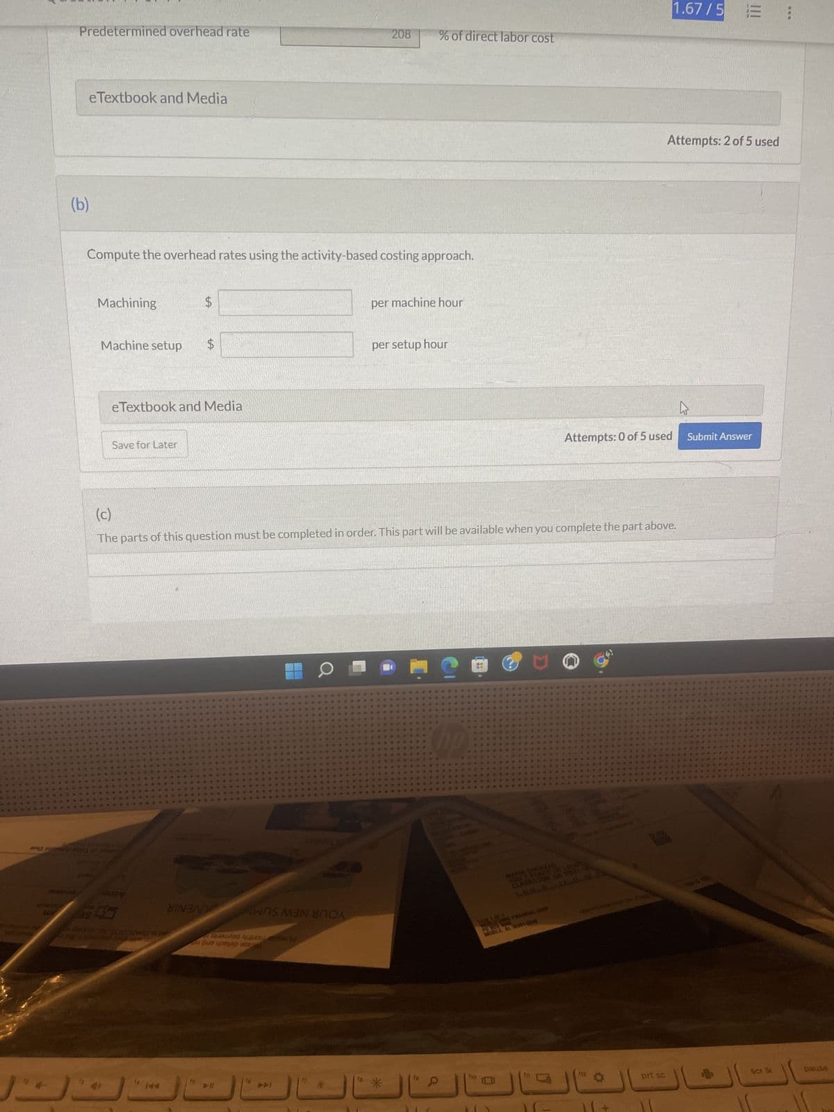 30
Predetermined overhead rate
eTextbook and Media
(b)
Machining
Compute the overhead rates using the activity-based costing approach.
Machine setup
was 3
Save for Later
$
eTextbook and Media
$
TRANY ON ALIO UNO
BINGAN
ANS MON
Suured Auberty
pe care stand
▷ll
(c)
The parts of this question must be completed in order. This part will be available when you complete the part above.
O
208
14 **
% of direct labor cost
per machine hour
per setup hour
*
He
P
fo
+
**
Attempts: 0 of 5 used
hilludd......
MOBILE, AL SERVICES
SP
#4
**
E
1.67/5 =
Attempts: 2 of 5 used
prt sc
Submit Answer
8
scr Ik
***
pause