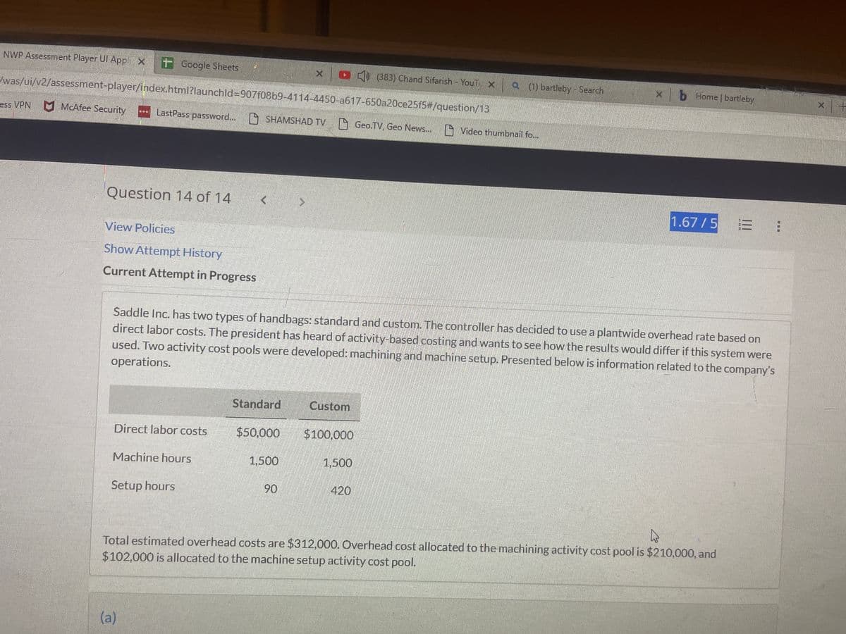 NWP Assessment Player Ul Applix Google Sheets
was/ui/v2/assessment-player/index.html?launchld-907f08b9-4114-4450-a617-650a20ce25f5#/question/13
ess VPN McAfee Security
Question 14 of 14
LastPass password... SHAMSHAD TV Geo.TV, Geo News...
View Policies
Show Attempt History
Current Attempt in Progress
Direct labor costs
Machine hours
Setup hours
Saddle Inc. has two types of handbags: standard and custom. The controller has decided to use a plantwide overhead rate based on
direct labor costs. The president has heard of activity-based costing and wants to see how the results would differ if this system were
used. Two activity cost pools were developed: machining and machine setup. Presented below is information related to the company's
operations.
(a)
×› (383) Chand Sifarish - YouT xa (1) bartleby - Search
Standard
1,500
$50,000 $100,000
90
Custom
1,500
Video thumbnail fo...
420
xb Home | bartleby
1.67/5 = :
4
Total estimated overhead costs are $312,000. Overhead cost allocated to the machining activity cost pool is $210,000, and
$102,000 is allocated to the machine setup activity cost pool.