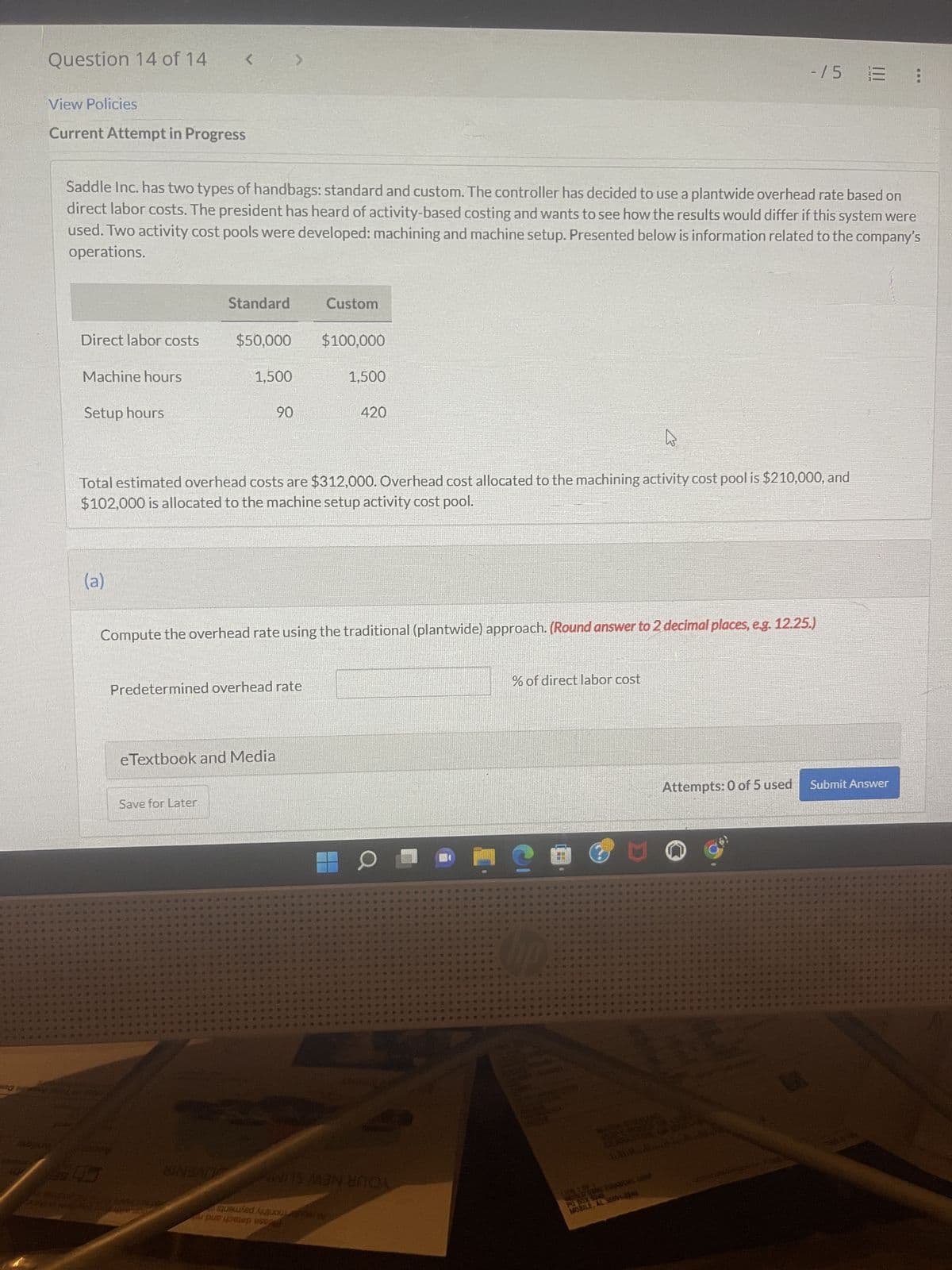 Question 14 of 14
View Policies
Current Attempt in Progress
Direct labor costs
Machine hours
Saddle Inc. has two types of handbags: standard and custom. The controller has decided to use a plantwide overhead rate based on
direct labor costs. The president has heard of activity-based costing and wants to see how the results would differ if this system were
used. Two activity cost pools were developed: machining and machine setup. Presented below is information related to the company's
operations.
Setup hours
<
(a)
Standard
$50,000
1,500
Save for Later
90
Predetermined overhead rate
eTextbook and Media
4
Total estimated overhead costs are $312,000. Overhead cost allocated to the machining activity cost pool is $210,000, and
$102,000 is allocated to the machine setup activity cost pool.
Custom
Compute the overhead rate using the traditional (plantwide) approach. (Round answer to 2 decimal places, e.g. 12.25.)
AS
$100,000
Safed out o
pe como esped
1,500
420
SINBADO MINOX
0
110
% of direct labor cost
C
-15 =
M
WORLD CAN FINANS.COM
MOBILE, AL SUB-026
Attempts: 0 of 5 used Submit Answer
G
....