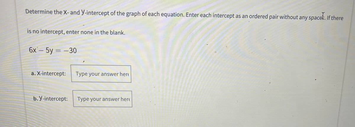 Determine the X- and y-intercept of the graph of each equation. Enter each intercept as an ordered pair without any spaces. If there
is no intercept, enter none in the blank.
6x– 5y = –30
a. X-intercept:
Type your answer here
b. y-intercept:
Type your answer here
