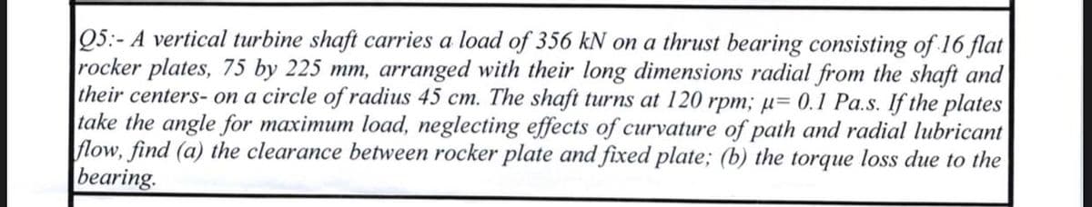 Q5:- A vertical turbine shaft carries a load of 356 kN on a thrust bearing consisting of 16 flat
rocker plates, 75 by 225 mm, arranged with their long dimensions radial from the shaft and
their centers-on a circle of radius 45 cm. The shaft turns at 120 rpm; μ= 0.1 Pa.s. If the plates
take the angle for maximum load, neglecting effects of curvature of path and radial lubricant
flow, find (a) the clearance between rocker plate and fixed plate; (b) the torque loss due to the
bearing.