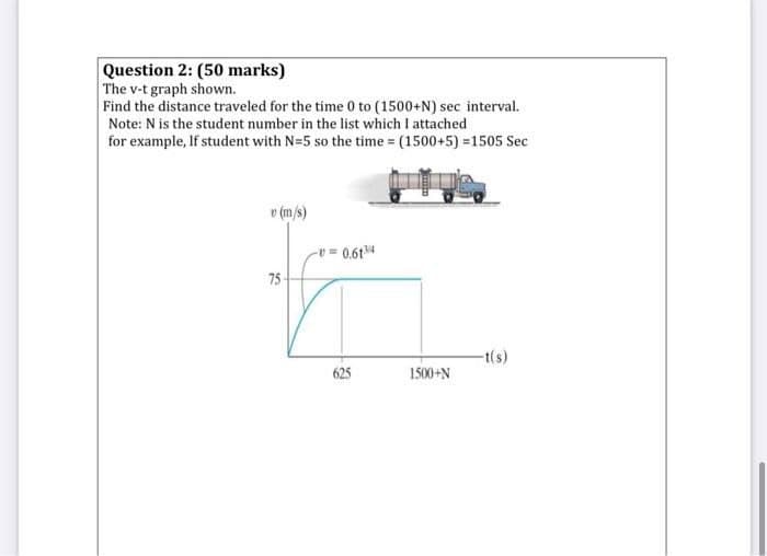 Question 2: (50 marks)
The v-t graph shown.
Find the distance traveled for the time 0 to (1500+N) sec interval.
Note: N is the student number in the list which I attached
for example, If student with N=5 so the time (1500+5) =1505 Sec
v (m/s)
v 0.614
75
-t(s)
625
1500+N
