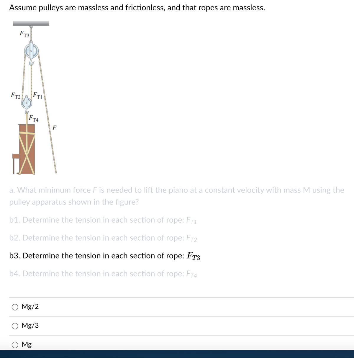 Assume pulleys are massless and frictionless, and that ropes are massless.
FT3
FT2
FT1
FT4
F
a. What minimum force F is needed to lift the piano at a constant velocity with mass M using the
pulley apparatus shown in the figure?
b1. Determine the tension in each section of rope: FT1
b2. Determine the tension in each section of rope: FT2
b3. Determine the tension in each section of rope: FT3
b4. Determine the tension in each section of rope: FT4
Mg/2
Mg/3
Mg
