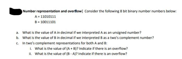 Number representation and overflow] Consider the following 8 bit binary number numbers below:
A = 11010111
B = 10011101
a. What is the value of A in decimal if we interpreted A as an unsigned number?
b. What is the value of B in decimal if we interpreted B as a two's complement number?
c. In two's complement representations for both A and B:
i. What is the value of (A + B)? Indicate if there is an overflow?
ii. What is the value of (B - A)? Indicate if there is an overflow?
