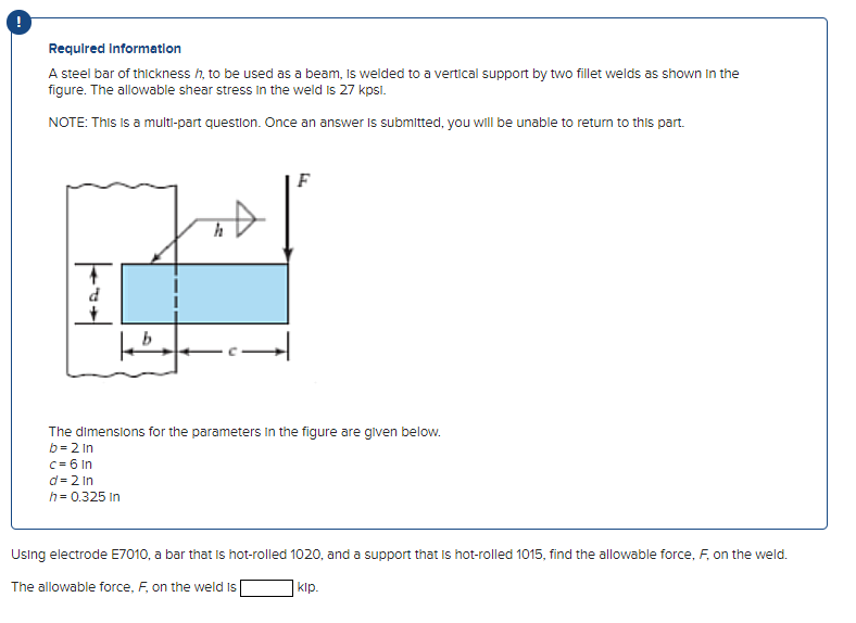 Required Information
A steel bar of thickness h, to be used as a beam, is welded to a vertical support by two fillet welds as shown in the
figure. The allowable shear stress in the weld is 27 kpsl.
NOTE: This is a multi-part question. Once an answer is submitted, you will be unable to return to this part.
Fod
d
h
c = 6 In
d=2 In
h = 0.325 in
|
F
The dimensions for the parameters in the figure are given below.
b=2 in
Using electrode E7010, a bar that is hot-rolled 1020, and a support that is hot-rolled 1015, find the allowable force, F, on the weld.
The allowable force, F, on the weld is
klp.