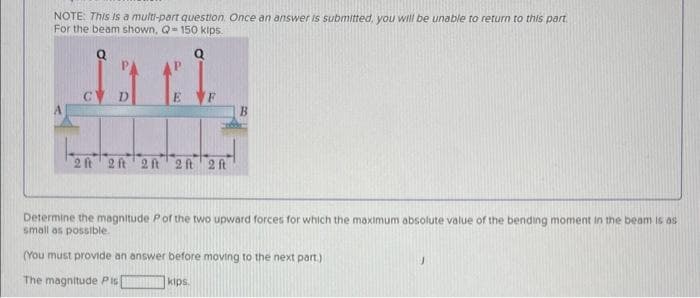 NOTE: This is a multi-part question. Once an answer is submitted, you will be unable to return to this part.
For the beam shown, Q-150 kips.
2 ft 2ft 2ft 2 ft 2 ft
B
Determine the magnitude Pof the two upward forces for which the maximum absolute value of the bending moment in the beam is as
small as possible.
(You must provide an answer before moving to the next part.)
The magnitude Pis
kips