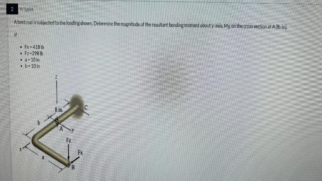 20/1point
A bent rod is subjected to the loading shown. Determine the magnitude of the resultant bending moment about y-axis, My, on the cross section at A [lb-in].
Fx=418 lb
• Fz=298 lb
. a = 10 in
• b= 10 in
8 in.
B
C