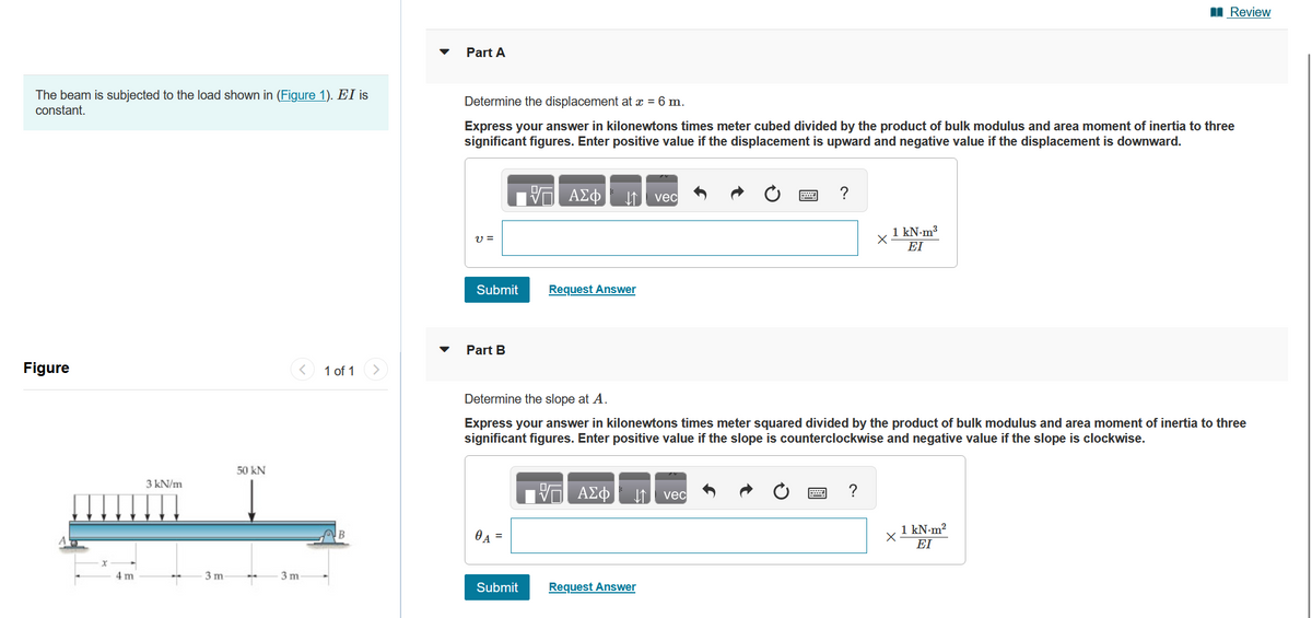 The beam is subjected to the load shown in (Figure 1). EI is
constant.
Figure
x
4m
3 kN/m
3 m-
50 kN
3 m
1 of 1
Part A
Determine the displacement at x = 6 m.
Express your answer in kilonewtons times meter cubed divided by the product of bulk modulus and area moment of inertia to three
significant figures. Enter positive value if the displacement is upward and negative value if the displacement is downward.
V =
Submit
Part B
0A =
- ΑΣΦ
Submit
↓↑ vec
Request Answer
VE ΑΣΦ
Determine the slope at A.
Express your answer in kilonewtons times meter squared divided by the product of bulk modulus and area moment of inertia to three
significant figures. Enter positive value if the slope is counterclockwise and negative value if the slope is clockwise.
↓↑ vec
=
Request Answer
?
1 kN.m³
ΕΙ
?
Review
X
1 kN-m²
ΕΙ