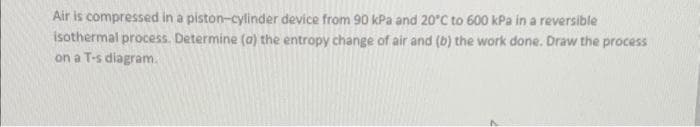 Air is compressed in a piston-cylinder device from 90 kPa and 20°C to 600 kPa in a reversible
isothermal process. Determine (a) the entropy change of air and (b) the work done. Draw the process
on a T-s diagram.